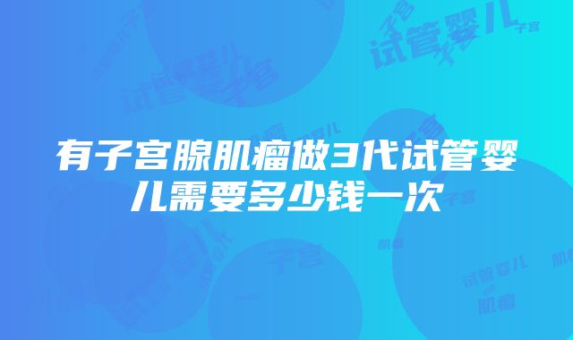 有子宫腺肌瘤做3代试管婴儿需要多少钱一次