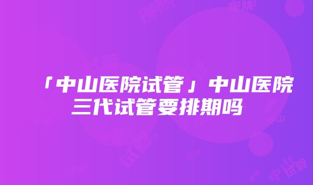 「中山医院试管」中山医院三代试管要排期吗