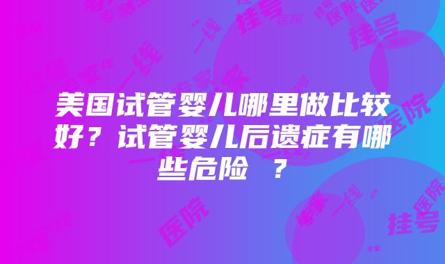 美国试管婴儿哪里做比较好？试管婴儿后遗症有哪些危险 ？