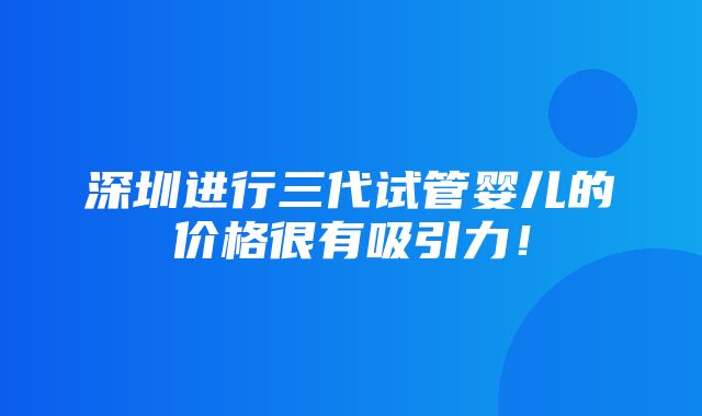 深圳进行三代试管婴儿的价格很有吸引力！