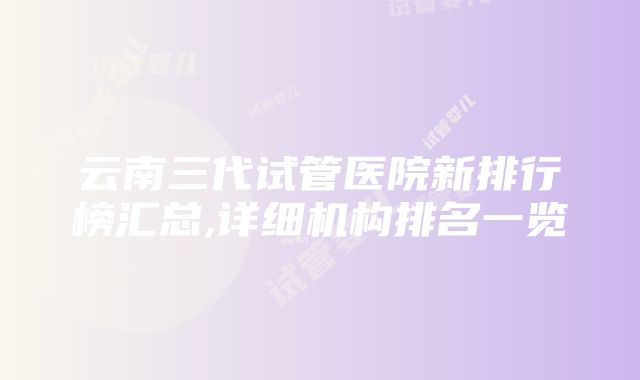 云南三代试管医院新排行榜汇总,详细机构排名一览