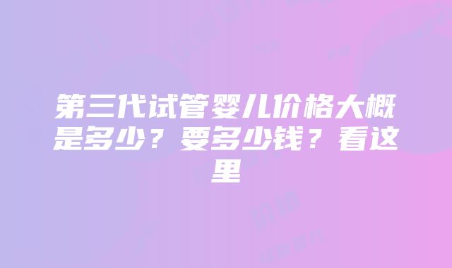 第三代试管婴儿价格大概是多少？要多少钱？看这里