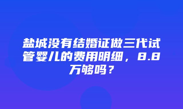 盐城没有结婚证做三代试管婴儿的费用明细，8.8万够吗？