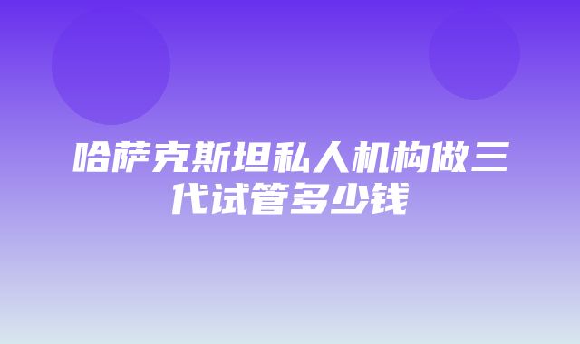 哈萨克斯坦私人机构做三代试管多少钱