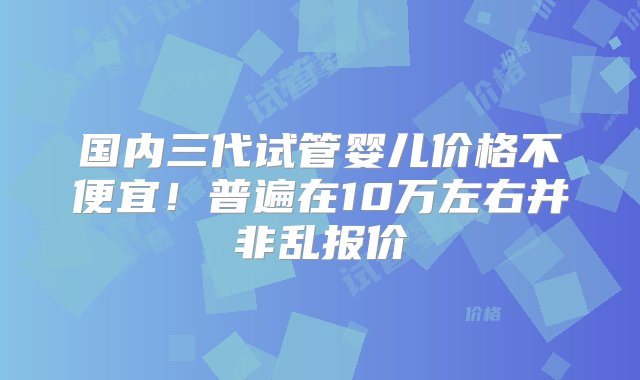 国内三代试管婴儿价格不便宜！普遍在10万左右并非乱报价