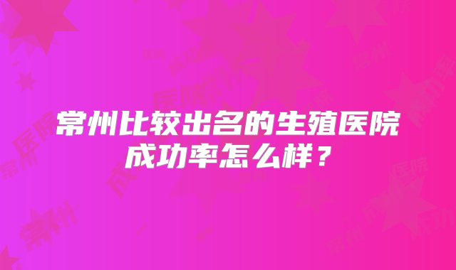 常州比较出名的生殖医院成功率怎么样？