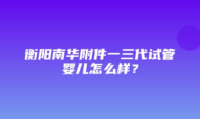 衡阳南华附件一三代试管婴儿怎么样？