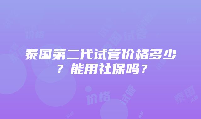 泰国第二代试管价格多少？能用社保吗？