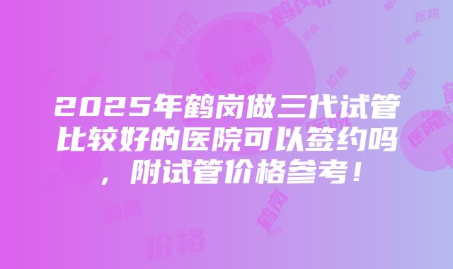 2025年鹤岗做三代试管比较好的医院可以签约吗，附试管价格参考！