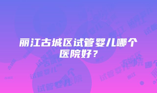 丽江古城区试管婴儿哪个医院好？