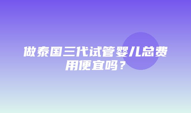 做泰国三代试管婴儿总费用便宜吗？