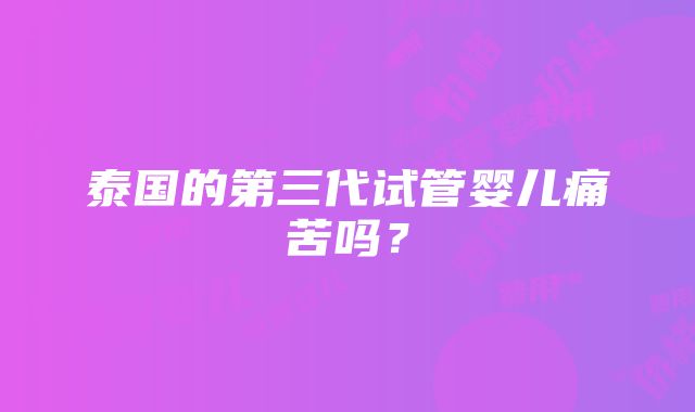 泰国的第三代试管婴儿痛苦吗？