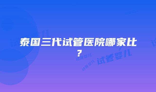 泰国三代试管医院哪家比？