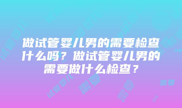 做试管婴儿男的需要检查什么吗？做试管婴儿男的需要做什么检查？