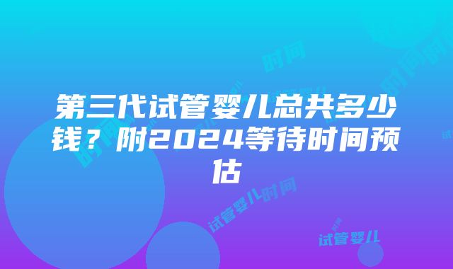 第三代试管婴儿总共多少钱？附2024等待时间预估