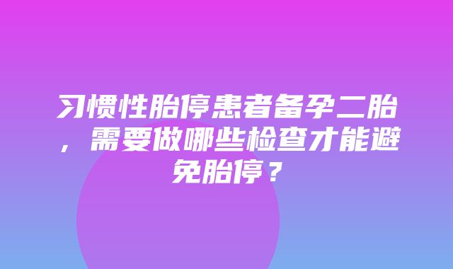 习惯性胎停患者备孕二胎，需要做哪些检查才能避免胎停？