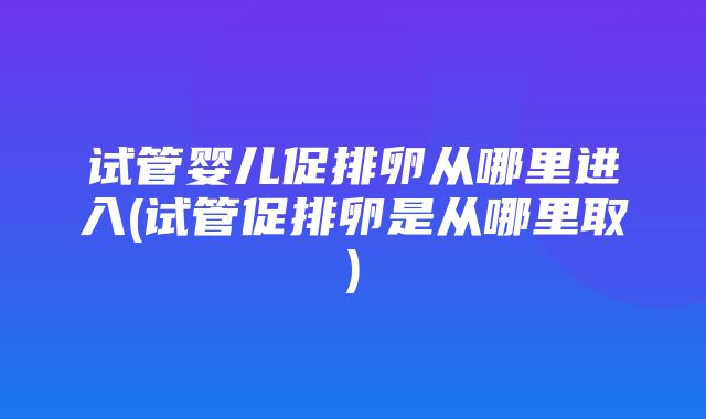 试管婴儿促排卵从哪里进入(试管促排卵是从哪里取)