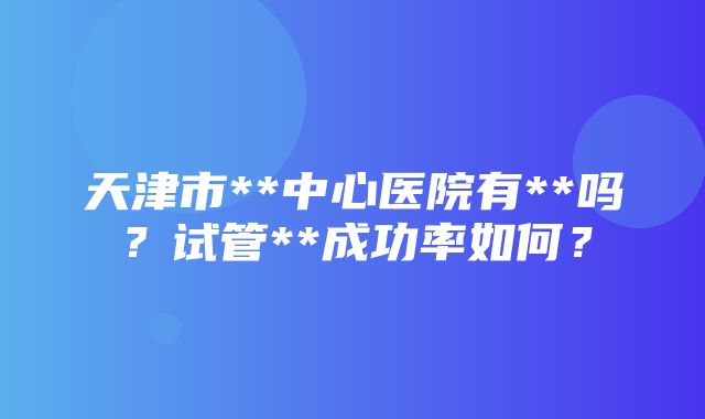 天津市**中心医院有**吗？试管**成功率如何？