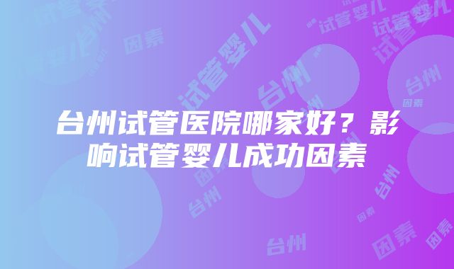 台州试管医院哪家好？影响试管婴儿成功因素