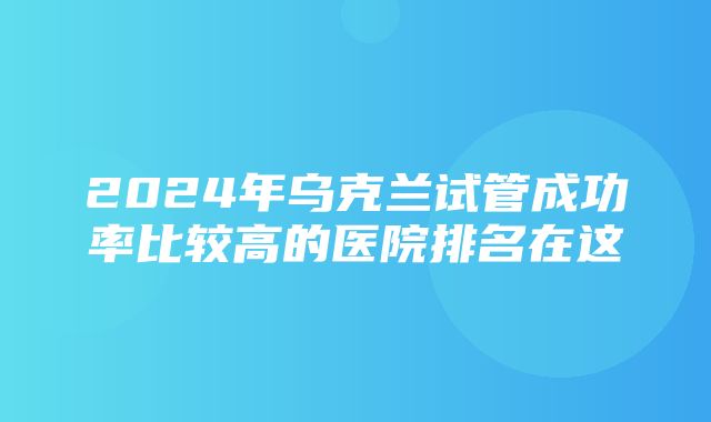 2024年乌克兰试管成功率比较高的医院排名在这