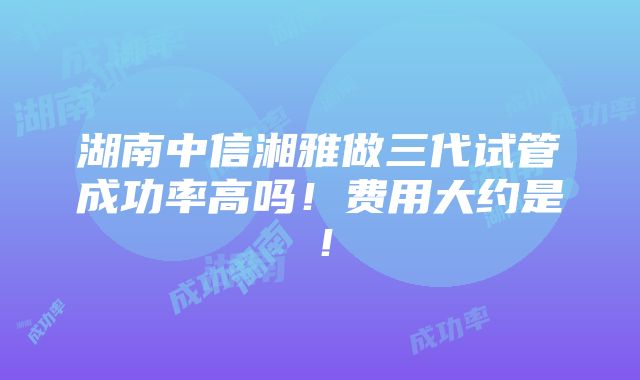 湖南中信湘雅做三代试管成功率高吗！费用大约是！