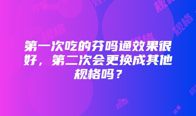 第一次吃的芬吗通效果很好，第二次会更换成其他规格吗？