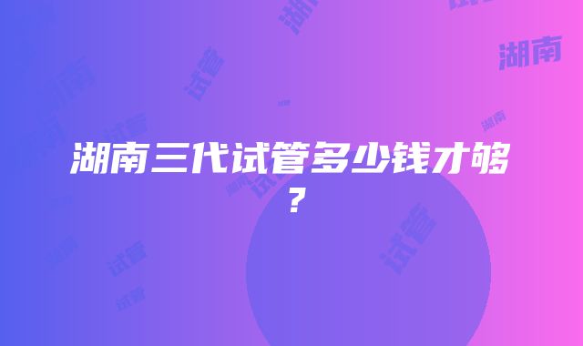 湖南三代试管多少钱才够？