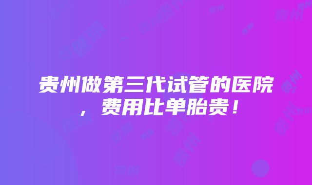 贵州做第三代试管的医院，费用比单胎贵！