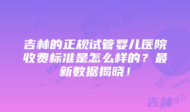 吉林的正规试管婴儿医院收费标准是怎么样的？最新数据揭晓！