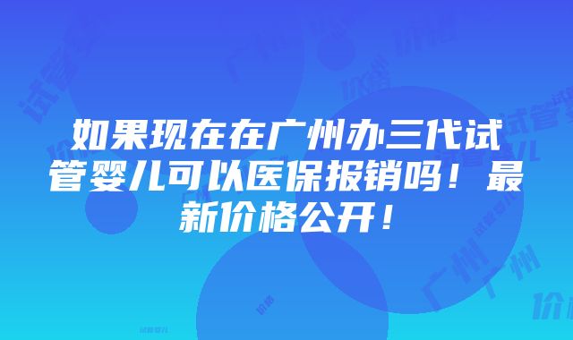 如果现在在广州办三代试管婴儿可以医保报销吗！最新价格公开！