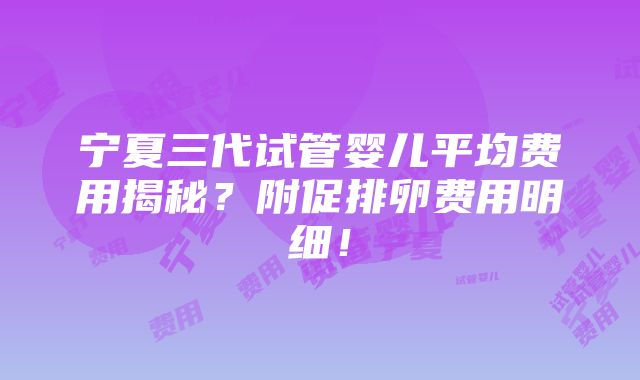 宁夏三代试管婴儿平均费用揭秘？附促排卵费用明细！