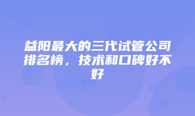 益阳最大的三代试管公司排名榜，技术和口碑好不好