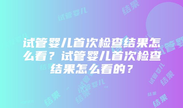 试管婴儿首次检查结果怎么看？试管婴儿首次检查结果怎么看的？