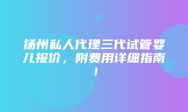 扬州私人代理三代试管婴儿报价，附费用详细指南！