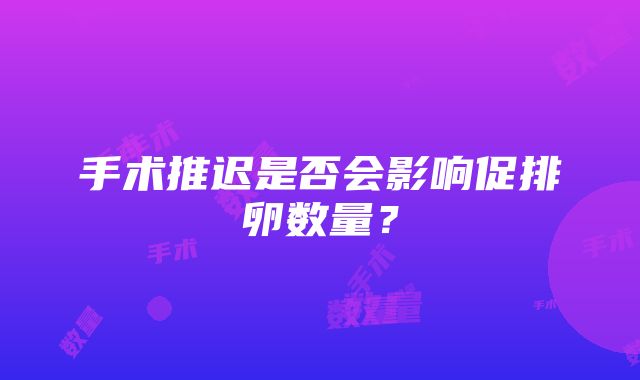 手术推迟是否会影响促排卵数量？