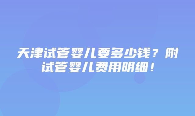 天津试管婴儿要多少钱？附试管婴儿费用明细！