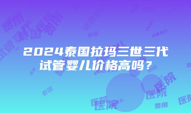 2024泰国拉玛三世三代试管婴儿价格高吗？