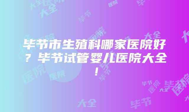 毕节市生殖科哪家医院好？毕节试管婴儿医院大全！