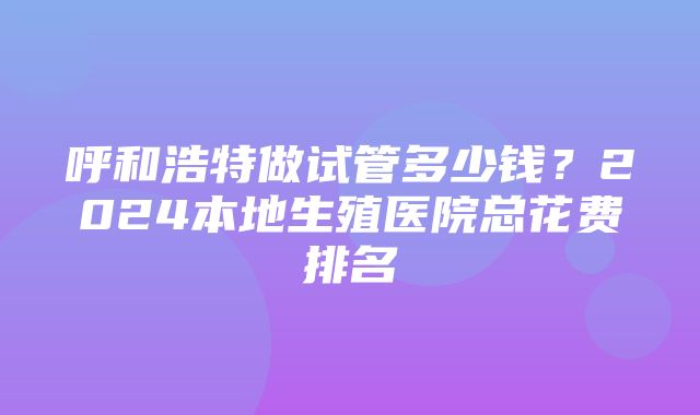 呼和浩特做试管多少钱？2024本地生殖医院总花费排名