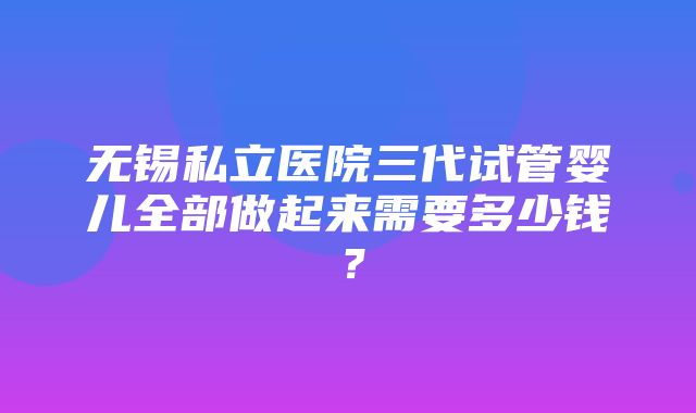 无锡私立医院三代试管婴儿全部做起来需要多少钱？