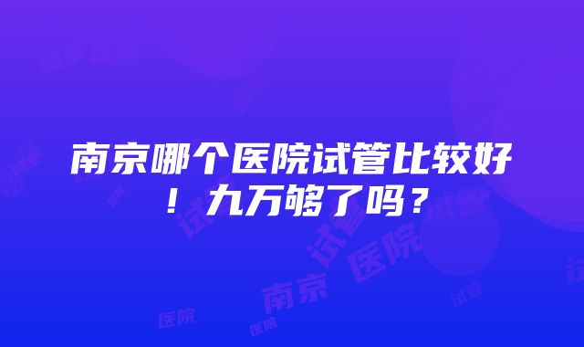 南京哪个医院试管比较好！九万够了吗？