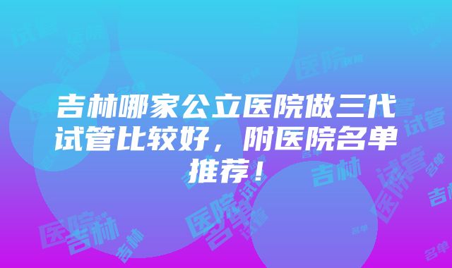 吉林哪家公立医院做三代试管比较好，附医院名单推荐！