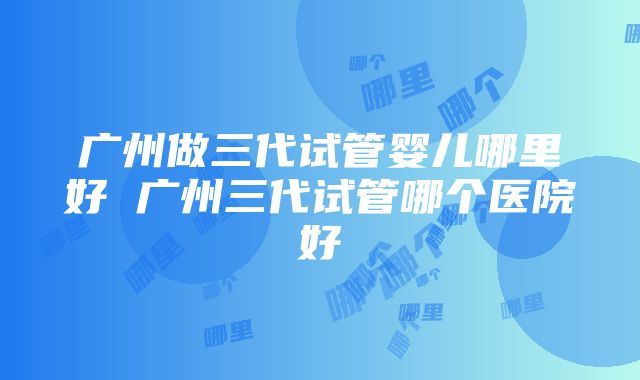 广州做三代试管婴儿哪里好 广州三代试管哪个医院好