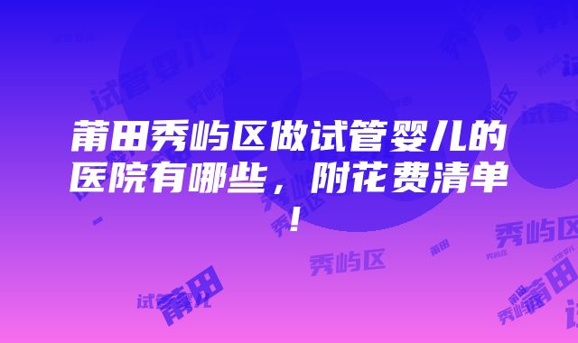 莆田秀屿区做试管婴儿的医院有哪些，附花费清单！