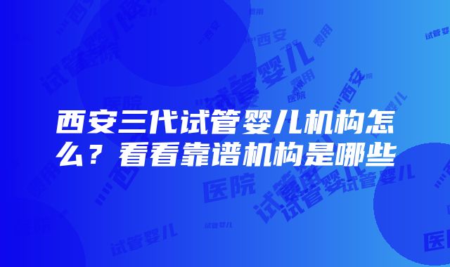 西安三代试管婴儿机构怎么？看看靠谱机构是哪些