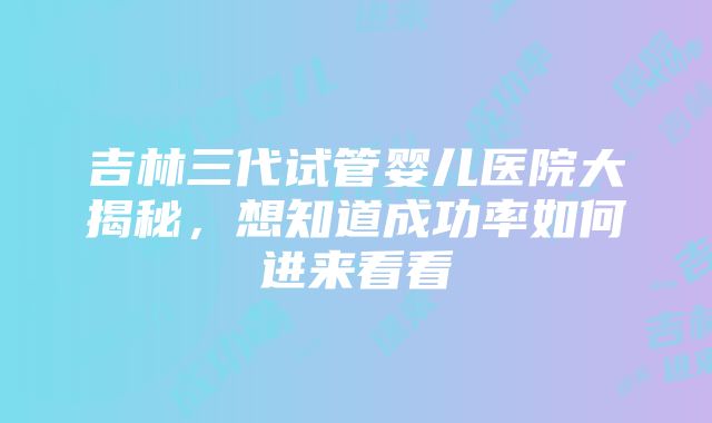 吉林三代试管婴儿医院大揭秘，想知道成功率如何进来看看