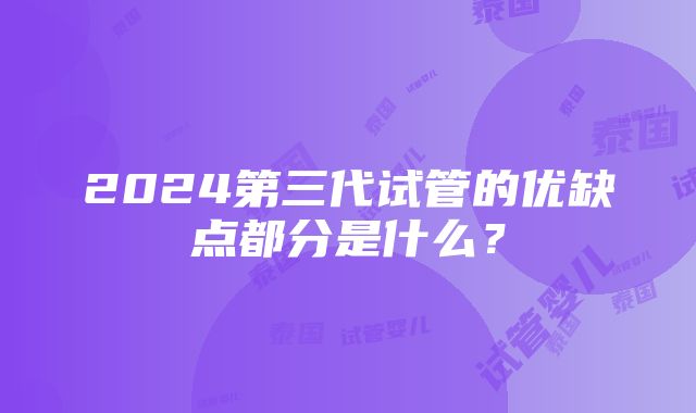 2024第三代试管的优缺点都分是什么？