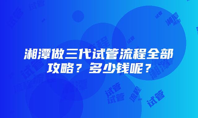 湘潭做三代试管流程全部攻略？多少钱呢？