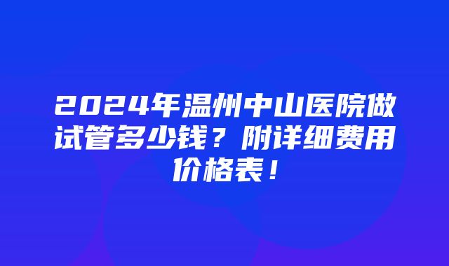 2024年温州中山医院做试管多少钱？附详细费用价格表！