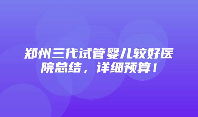 郑州三代试管婴儿较好医院总结，详细预算！